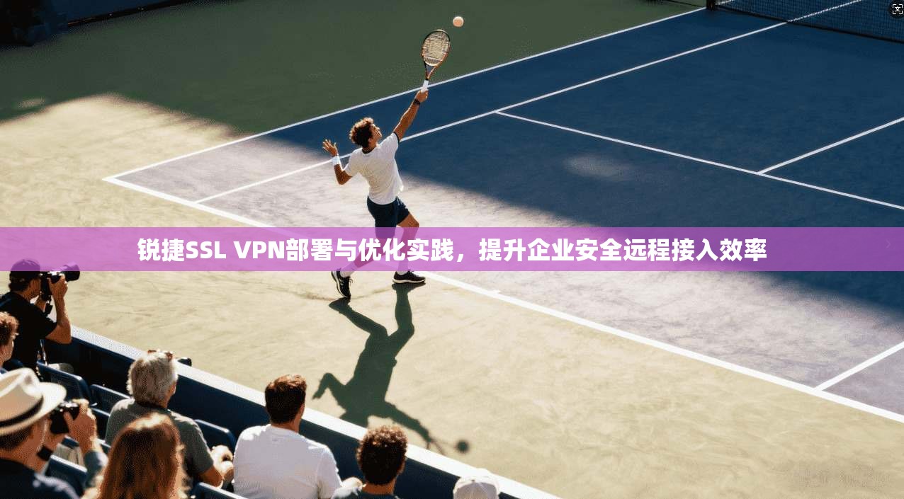 锐捷SSL VPN部署与优化实践，提升企业安全远程接入效率