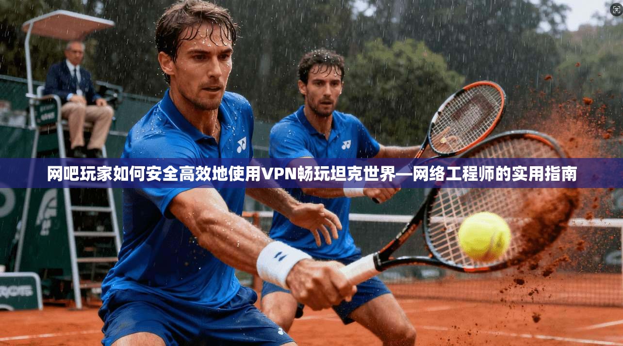网吧玩家如何安全高效地使用VPN畅玩坦克世界—网络工程师的实用指南