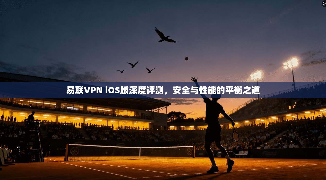 易联VPN iOS版深度评测，安全与性能的平衡之道
