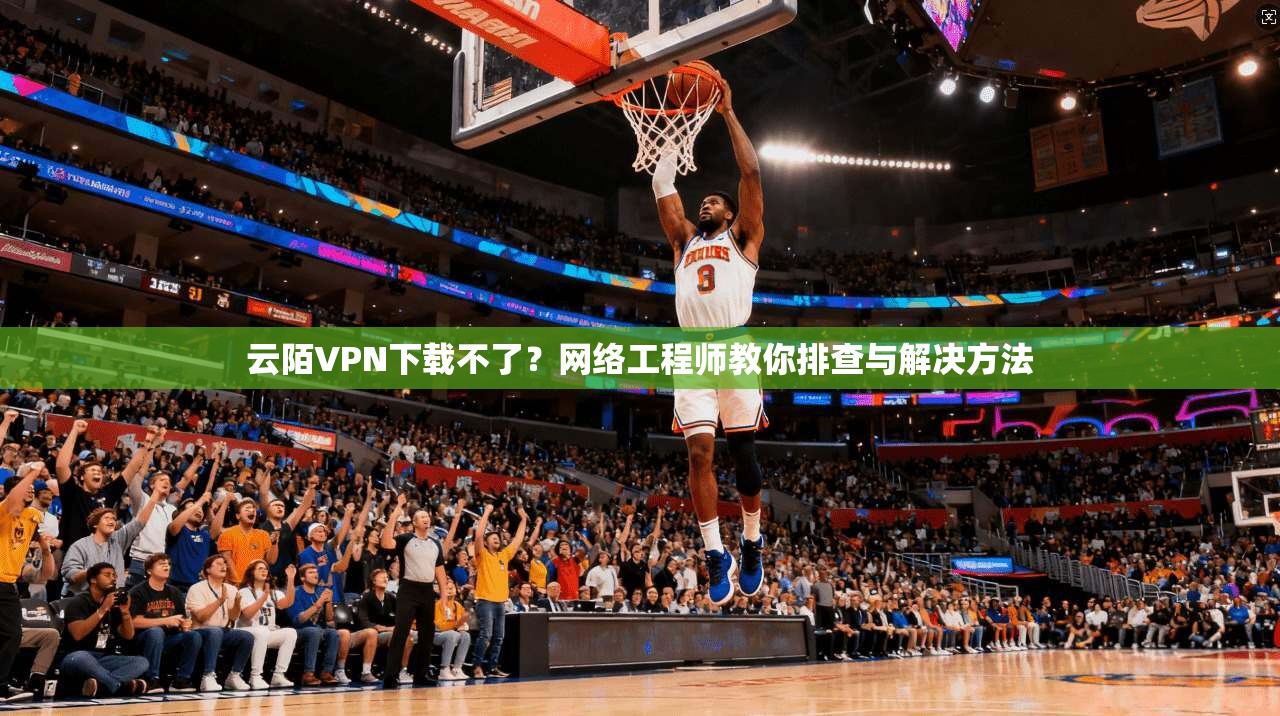 云陌VPN下载不了？网络工程师教你排查与解决方法