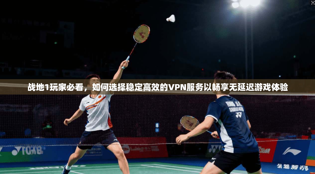 战地1玩家必看，如何选择稳定高效的VPN服务以畅享无延迟游戏体验