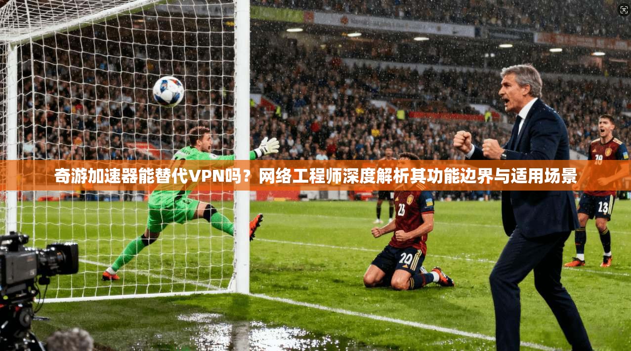 奇游加速器能替代VPN吗?网络工程师深度解析其功能边界与适用场景