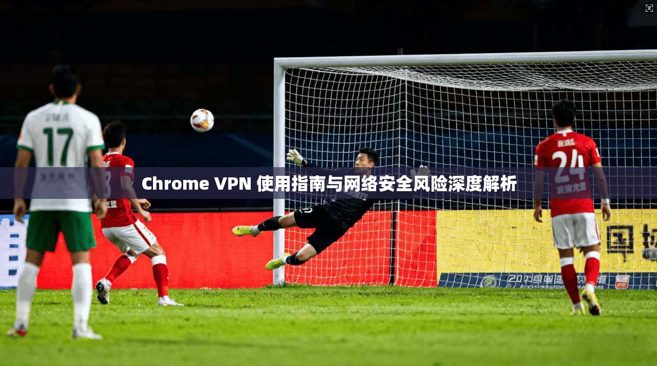 Chrome VPN 使用指南与网络安全风险深度解析