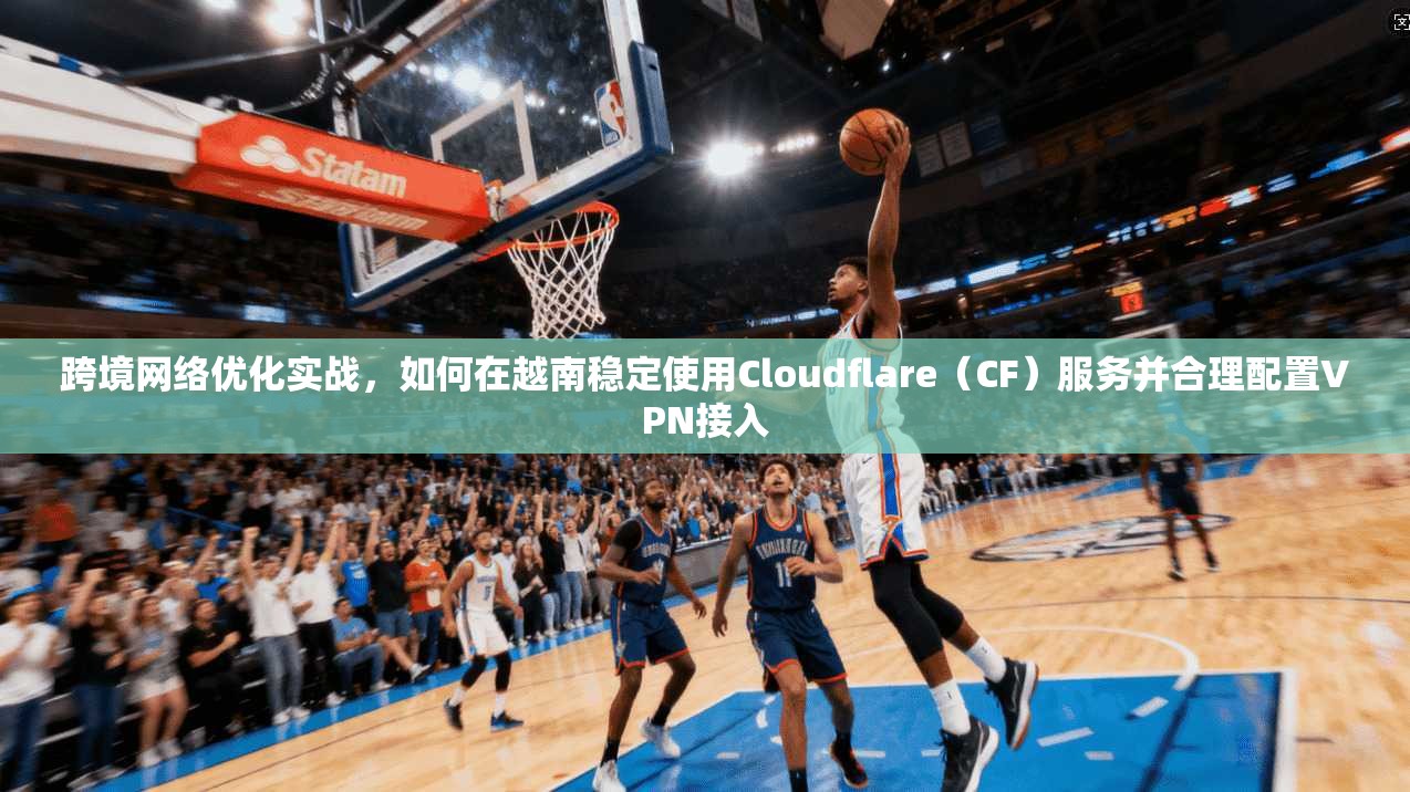 跨境网络优化实战，如何在越南稳定使用Cloudflare（CF）服务并合理配置VPN接入
