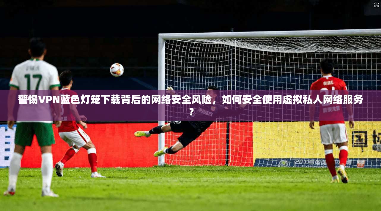 警惕VPN蓝色灯笼下载背后的网络安全风险，如何安全使用虚拟私人网络服务？