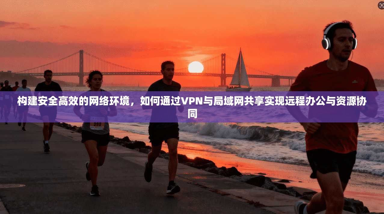 构建安全高效的网络环境，如何通过VPN与局域网共享实现远程办公与资源协同