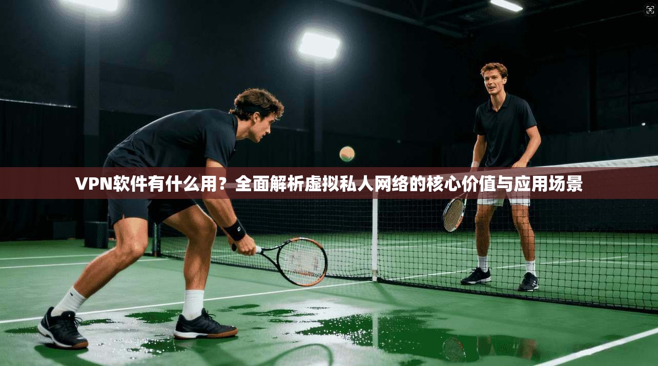 VPN软件有什么用？全面解析虚拟私人网络的核心价值与应用场景