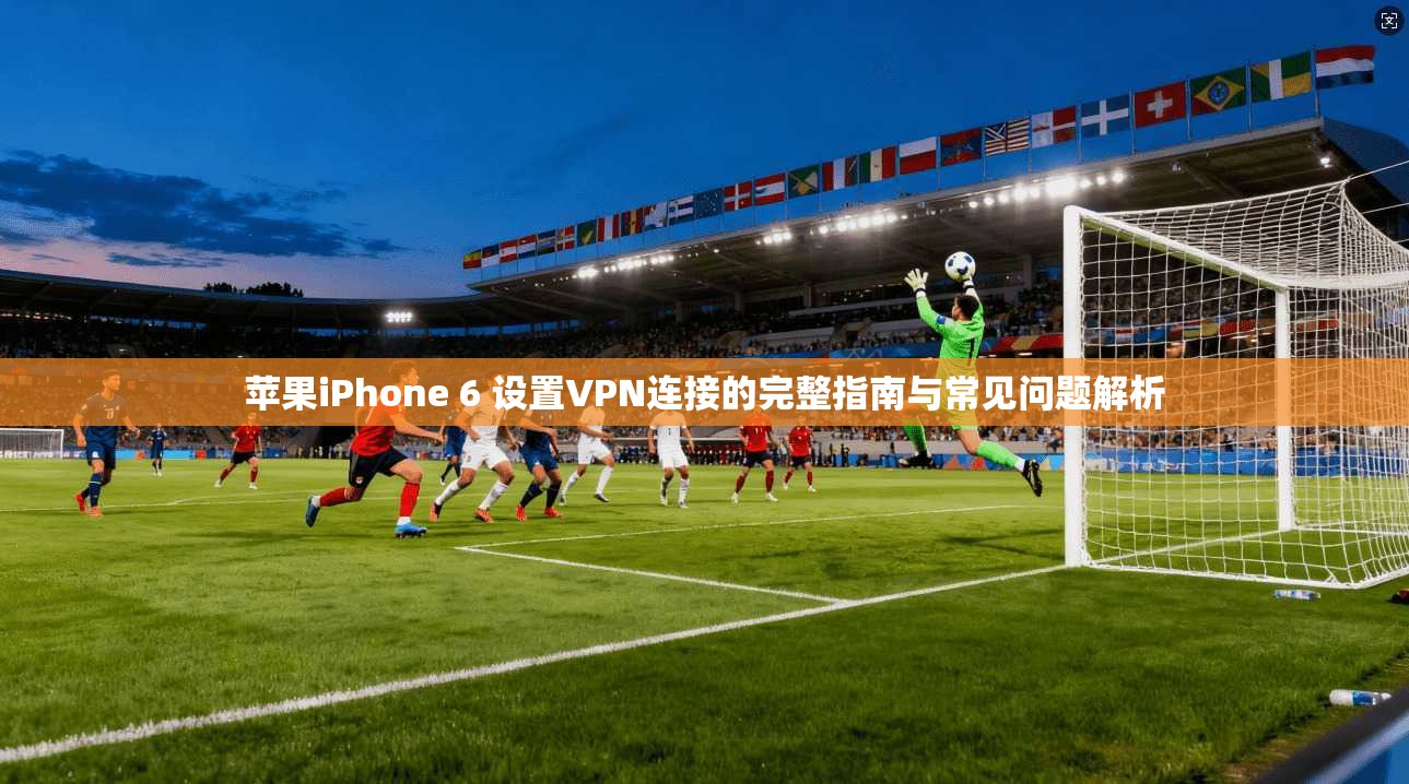 苹果iPhone 6 设置VPN连接的完整指南与常见问题解析
