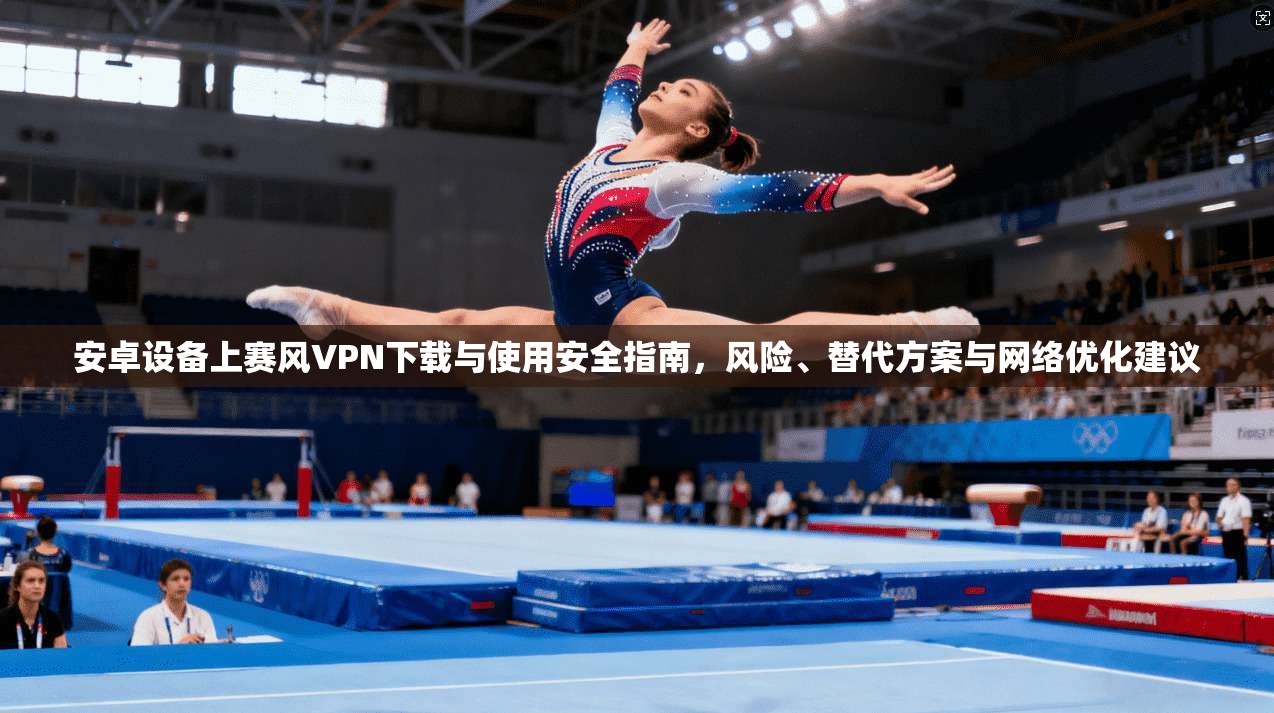安卓设备上赛风VPN下载与使用安全指南，风险、替代方案与网络优化建议