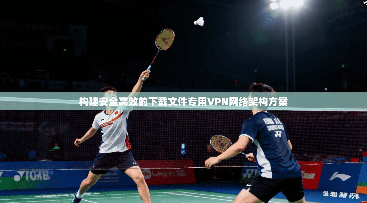 构建安全高效的下载文件专用VPN网络架构方案