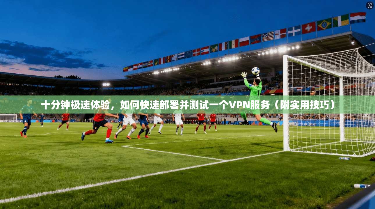 十分钟极速体验，如何快速部署并测试一个VPN服务（附实用技巧）