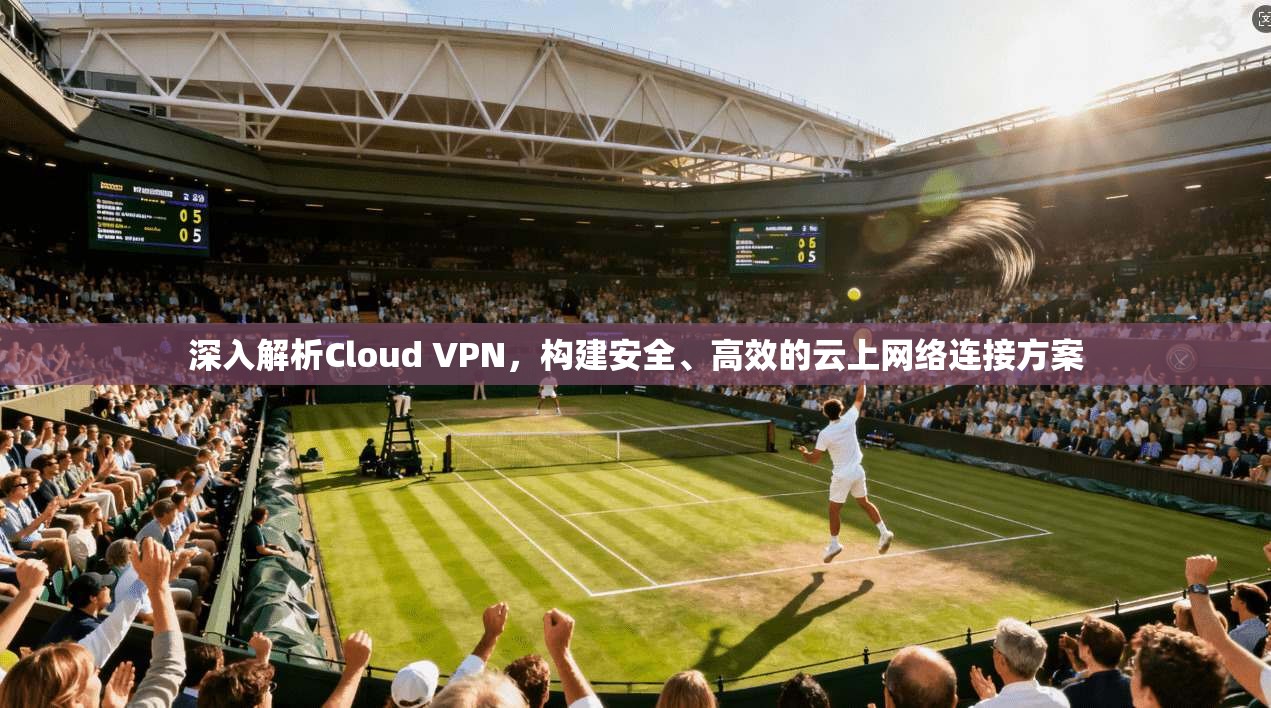 深入解析Cloud VPN，构建安全、高效的云上网络连接方案