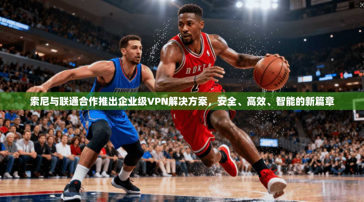 索尼与联通合作推出企业级VPN解决方案，安全、高效、智能的新篇章