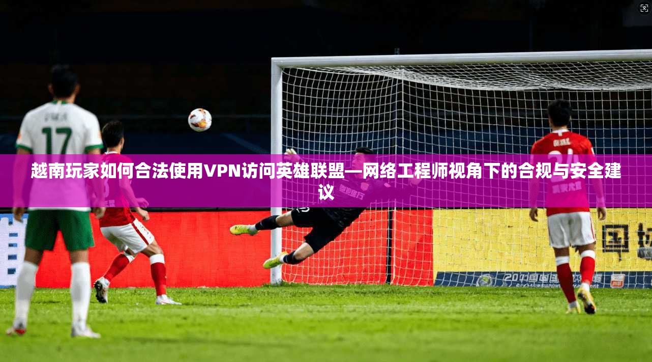 越南玩家如何合法使用VPN访问英雄联盟—网络工程师视角下的合规与安全建议