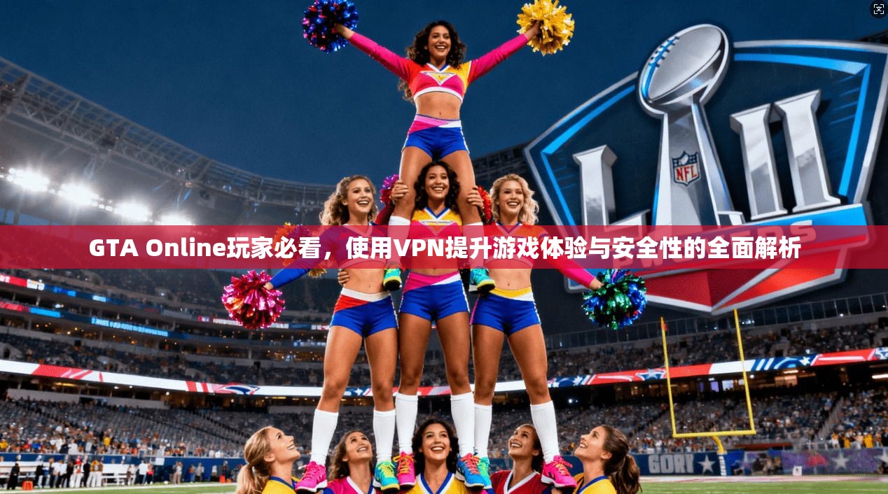 GTA Online玩家必看，使用VPN提升游戏体验与安全性的全面解析