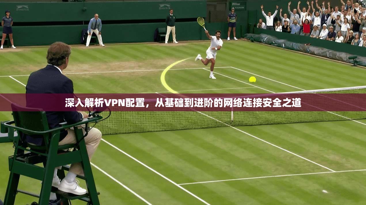 深入解析VPN配置，从基础到进阶的网络连接安全之道