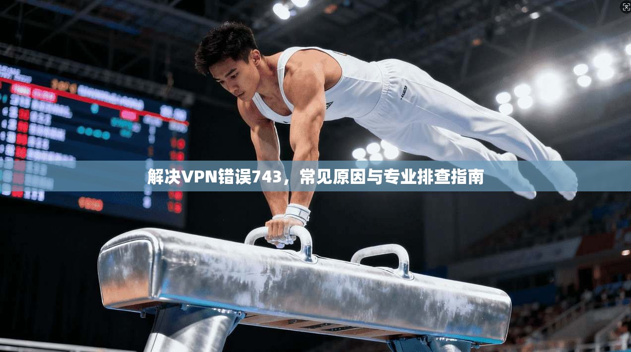 解决VPN错误743，常见原因与专业排查指南