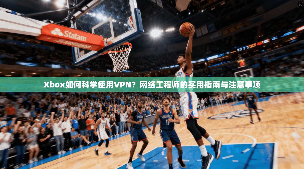 Xbox如何科学使用VPN？网络工程师的实用指南与注意事项