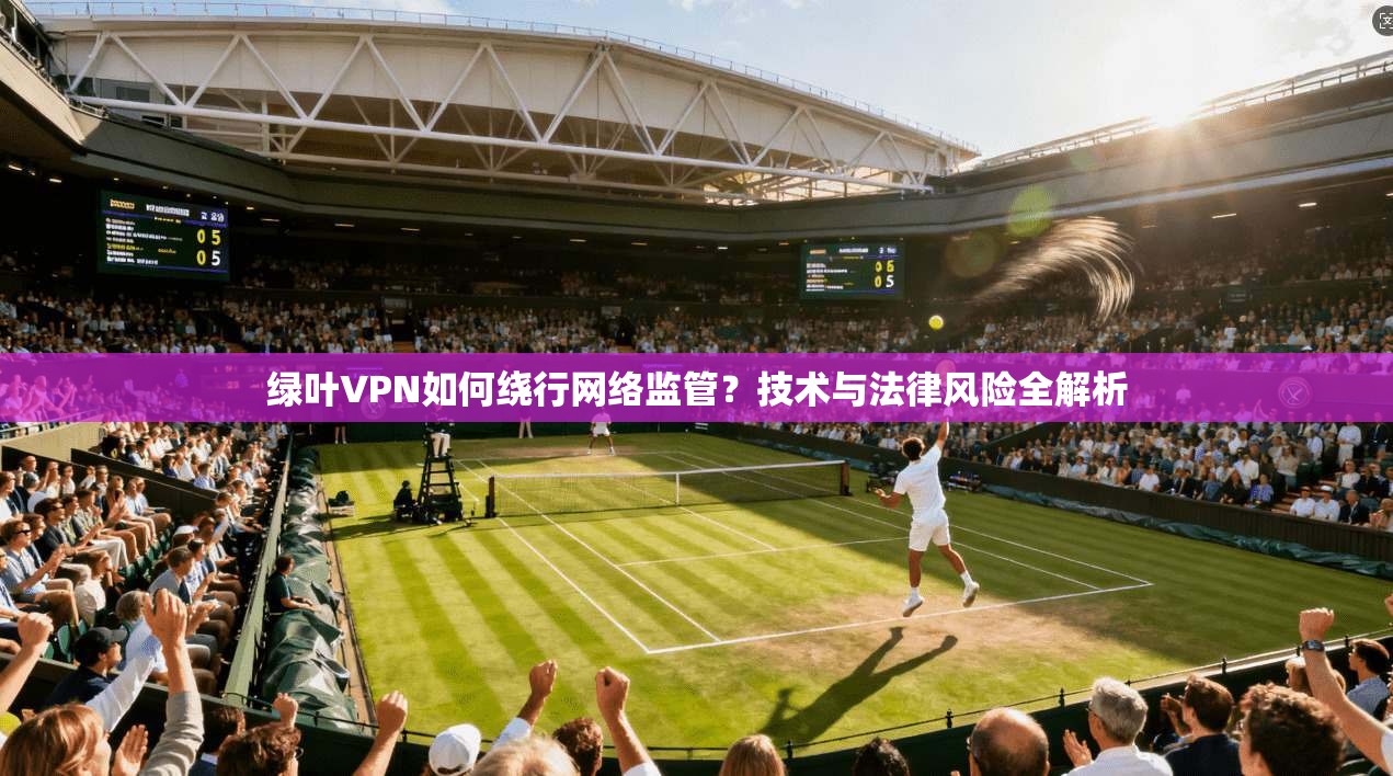 绿叶VPN如何绕行网络监管？技术与法律风险全解析