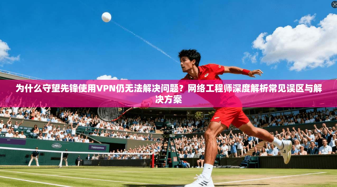 为什么守望先锋使用VPN仍无法解决问题？网络工程师深度解析常见误区与解决方案