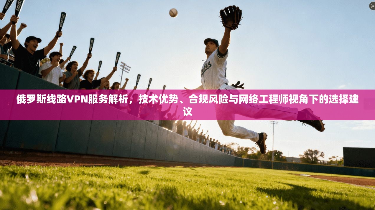 俄罗斯线路VPN服务解析，技术优势、合规风险与网络工程师视角下的选择建议