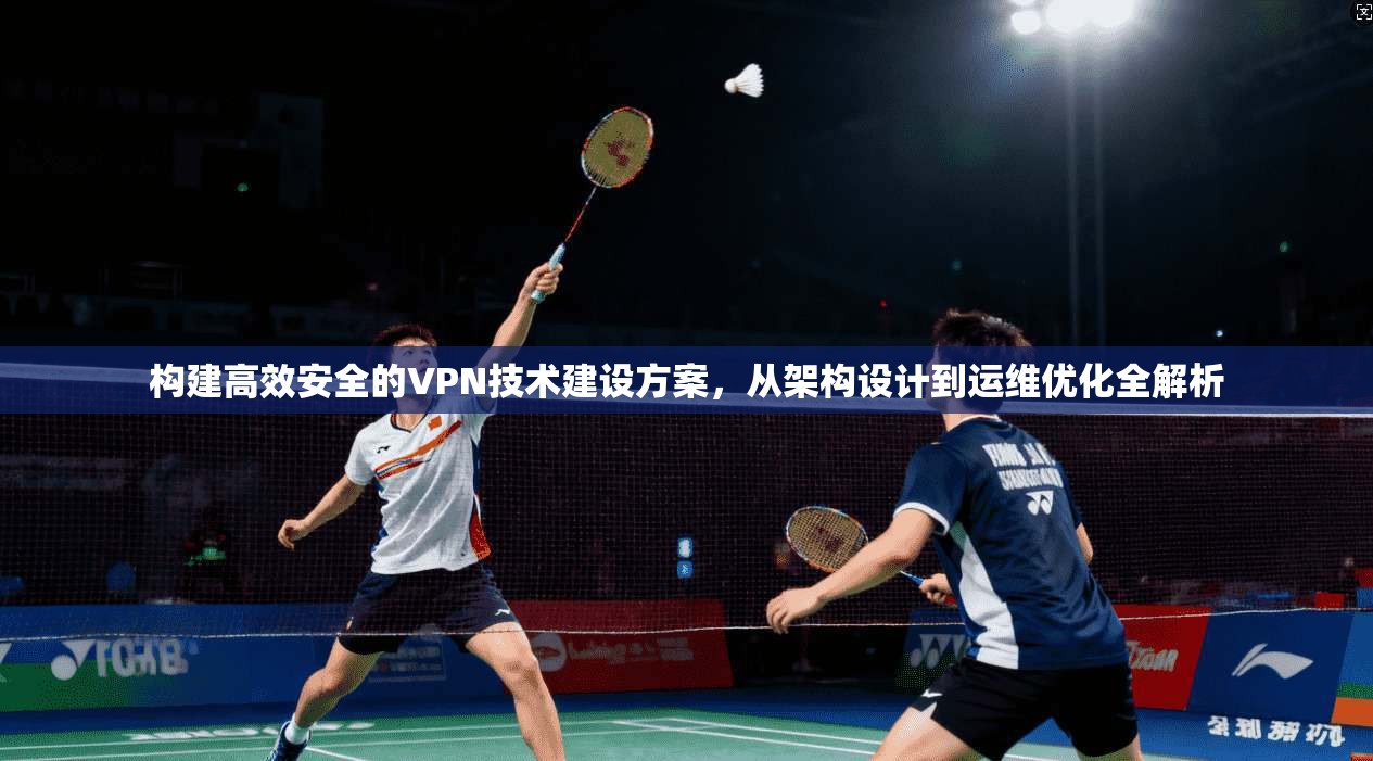 构建高效安全的VPN技术建设方案，从架构设计到运维优化全解析