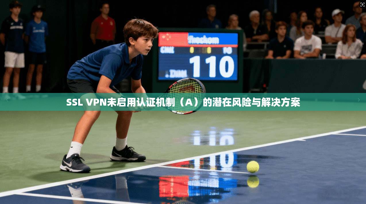 SSL VPN未启用认证机制（A）的潜在风险与解决方案