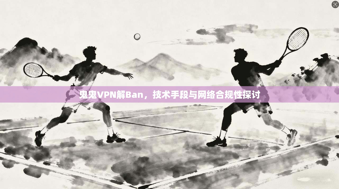 鬼鬼VPN解Ban，技术手段与网络合规性探讨