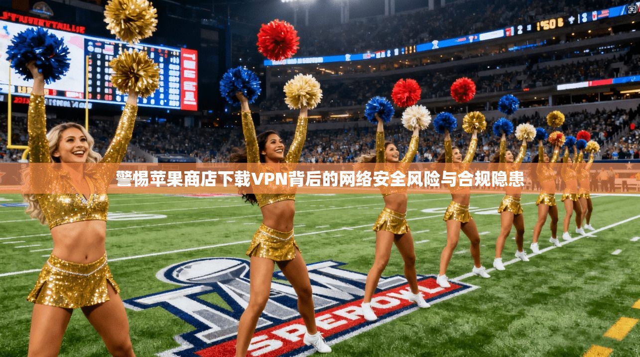 警惕苹果商店下载VPN背后的网络安全风险与合规隐患