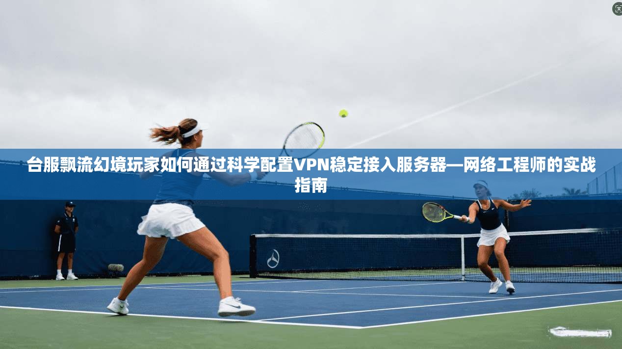 台服飘流幻境玩家如何通过科学配置VPN稳定接入服务器—网络工程师的实战指南