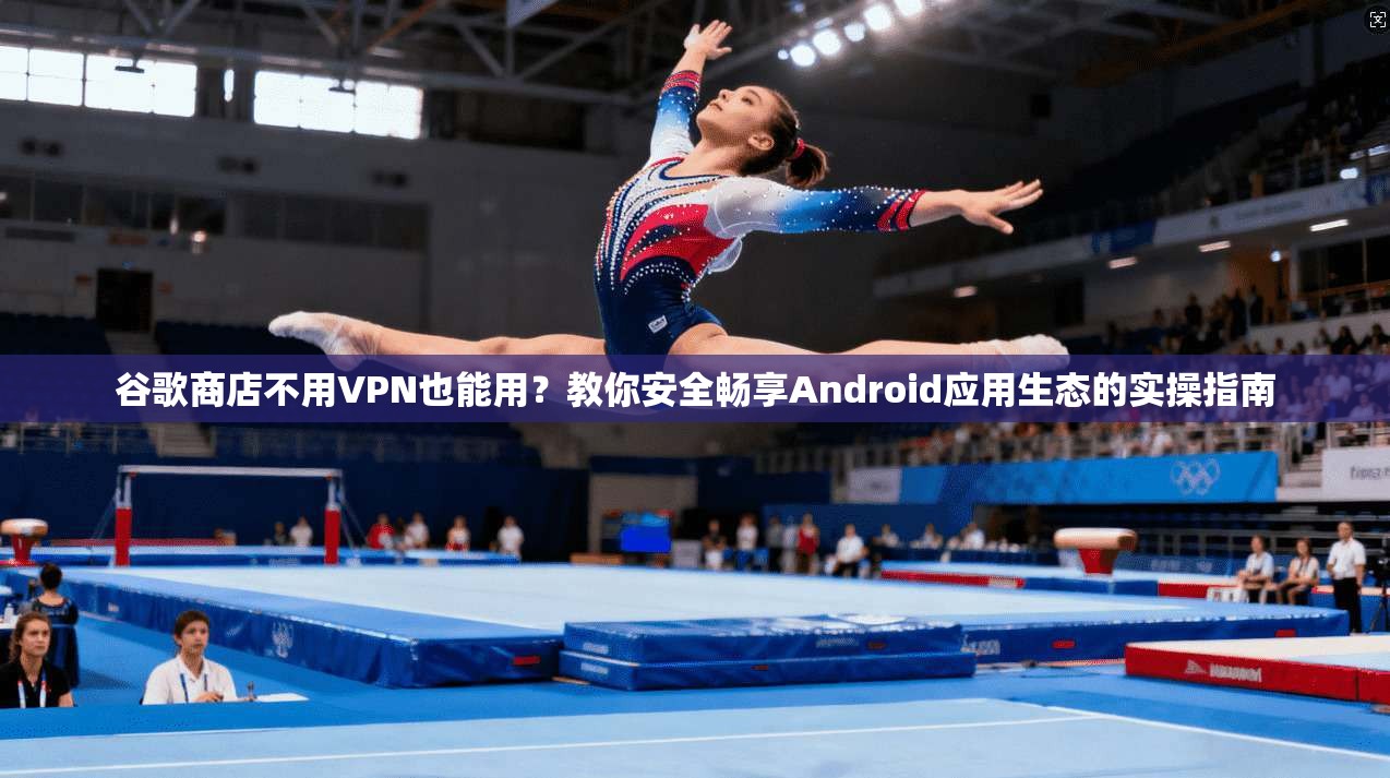 谷歌商店不用VPN也能用？教你安全畅享Android应用生态的实操指南