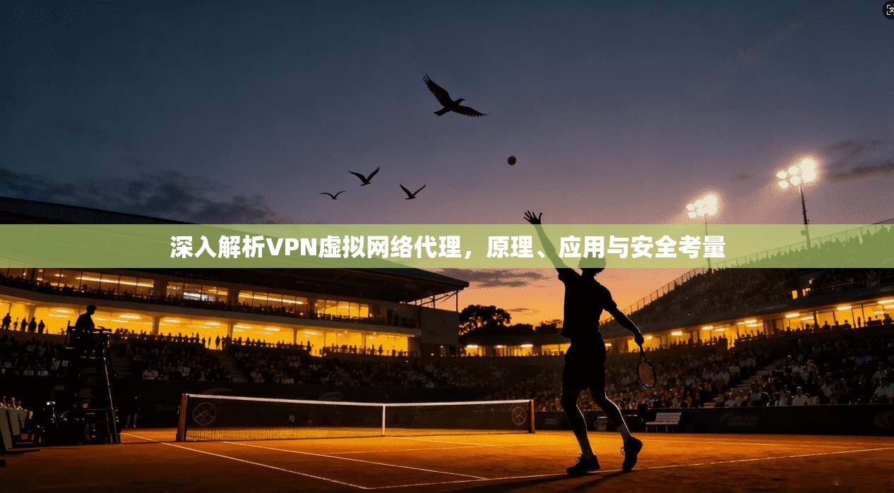 深入解析VPN虚拟网络代理，原理、应用与安全考量