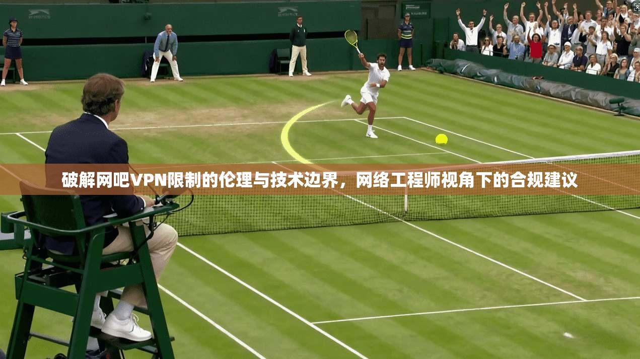 破解网吧VPN限制的伦理与技术边界，网络工程师视角下的合规建议