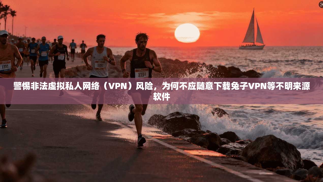 警惕非法虚拟私人网络（VPN）风险，为何不应随意下载兔子VPN等不明来源软件