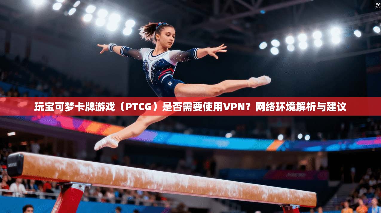 玩宝可梦卡牌游戏（PTCG）是否需要使用VPN？网络环境解析与建议