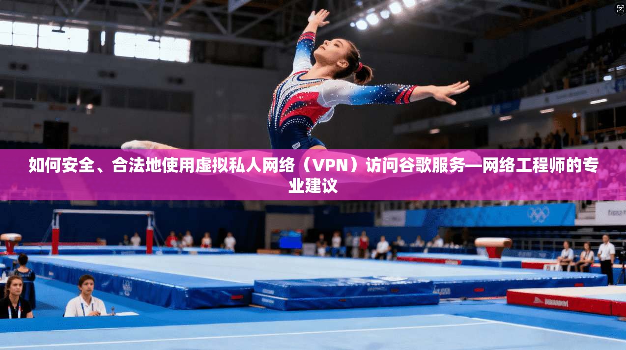 如何安全、合法地使用虚拟私人网络（VPN）访问谷歌服务—网络工程师的专业建议
