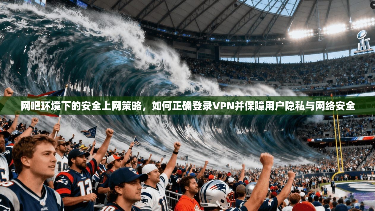 网吧环境下的安全上网策略，如何正确登录VPN并保障用户隐私与网络安全