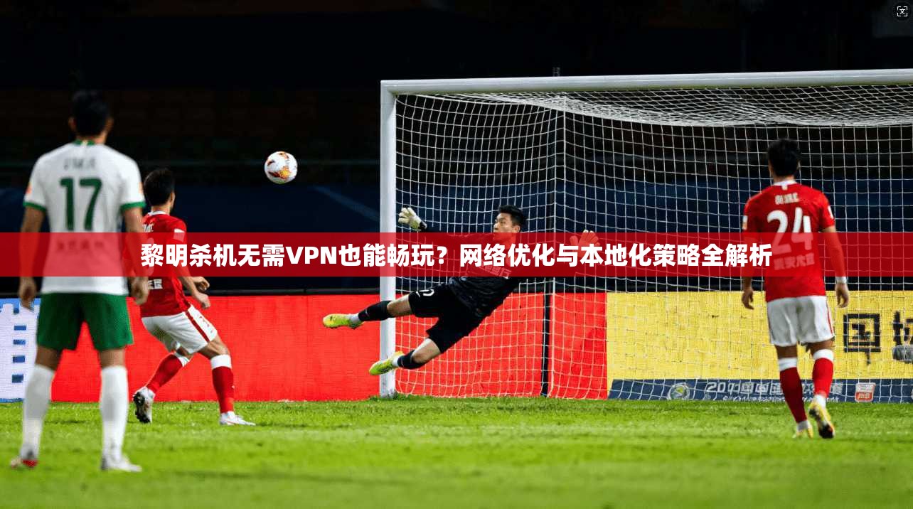 黎明杀机无需VPN也能畅玩？网络优化与本地化策略全解析