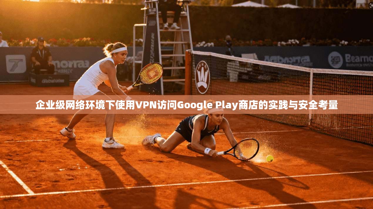 企业级网络环境下使用VPN访问Google Play商店的实践与安全考量