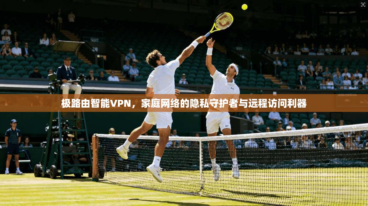 极路由智能VPN，家庭网络的隐私守护者与远程访问利器