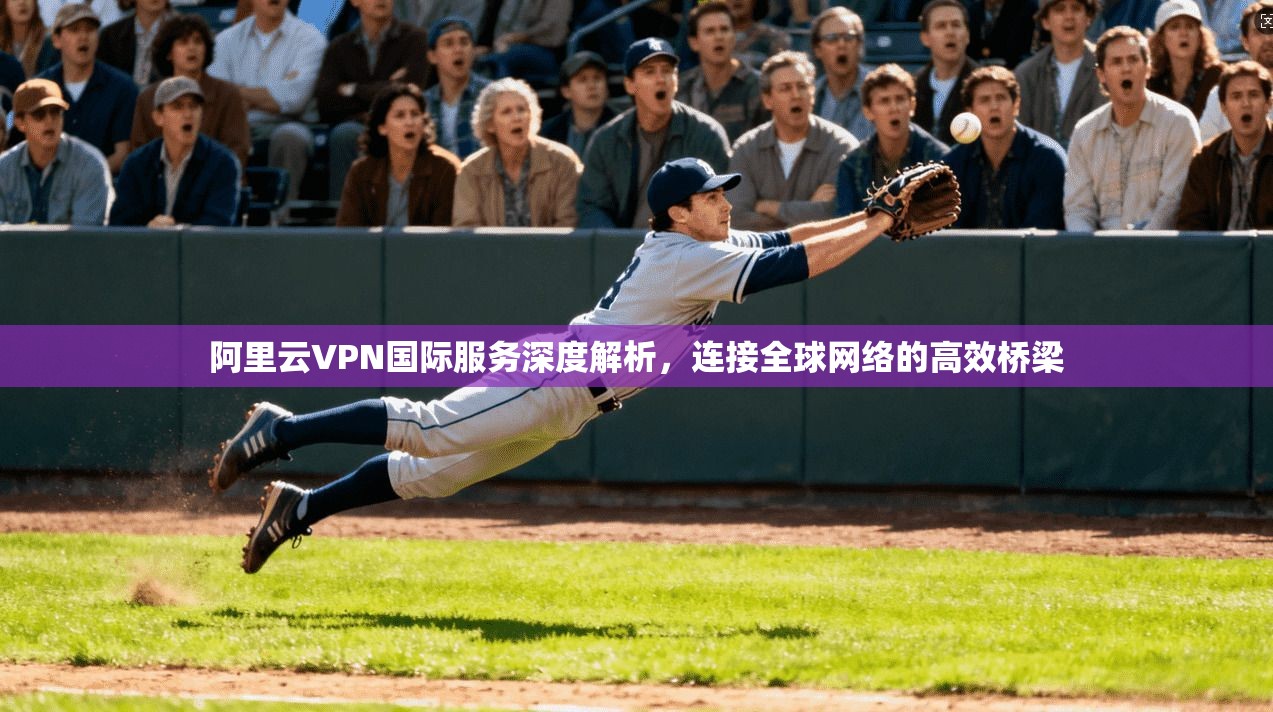 阿里云VPN国际服务深度解析，连接全球网络的高效桥梁