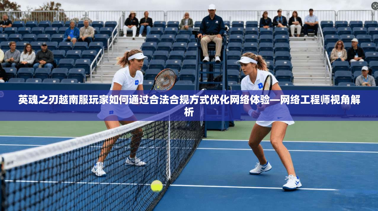 英魂之刃越南服玩家如何通过合法合规方式优化网络体验—网络工程师视角解析