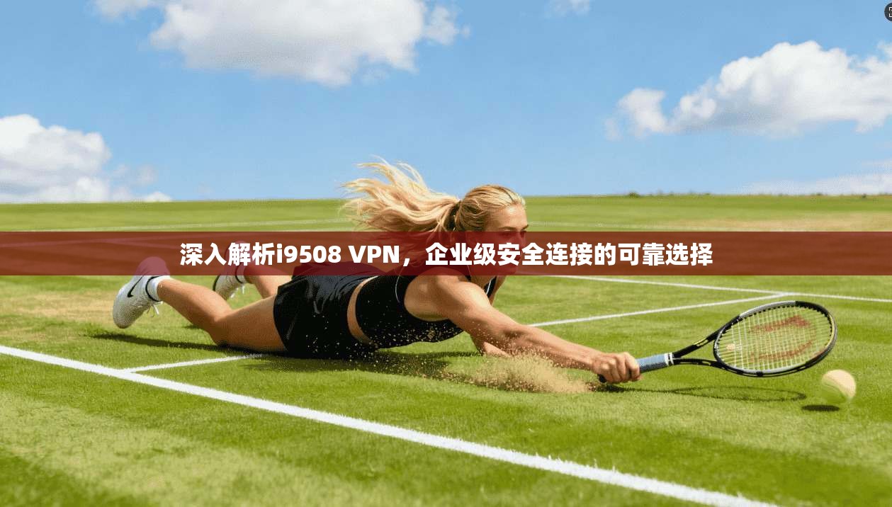 深入解析i9508 VPN，企业级安全连接的可靠选择