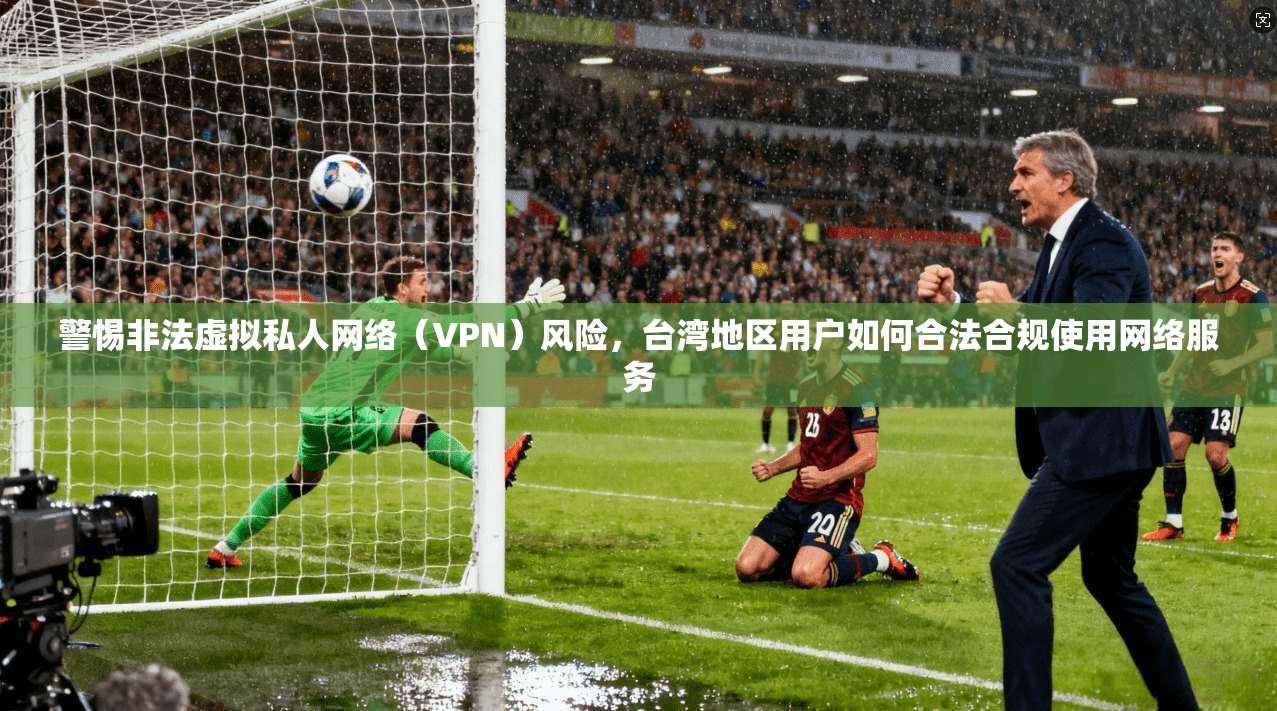 警惕非法虚拟私人网络（VPN）风险，台湾地区用户如何合法合规使用网络服务
