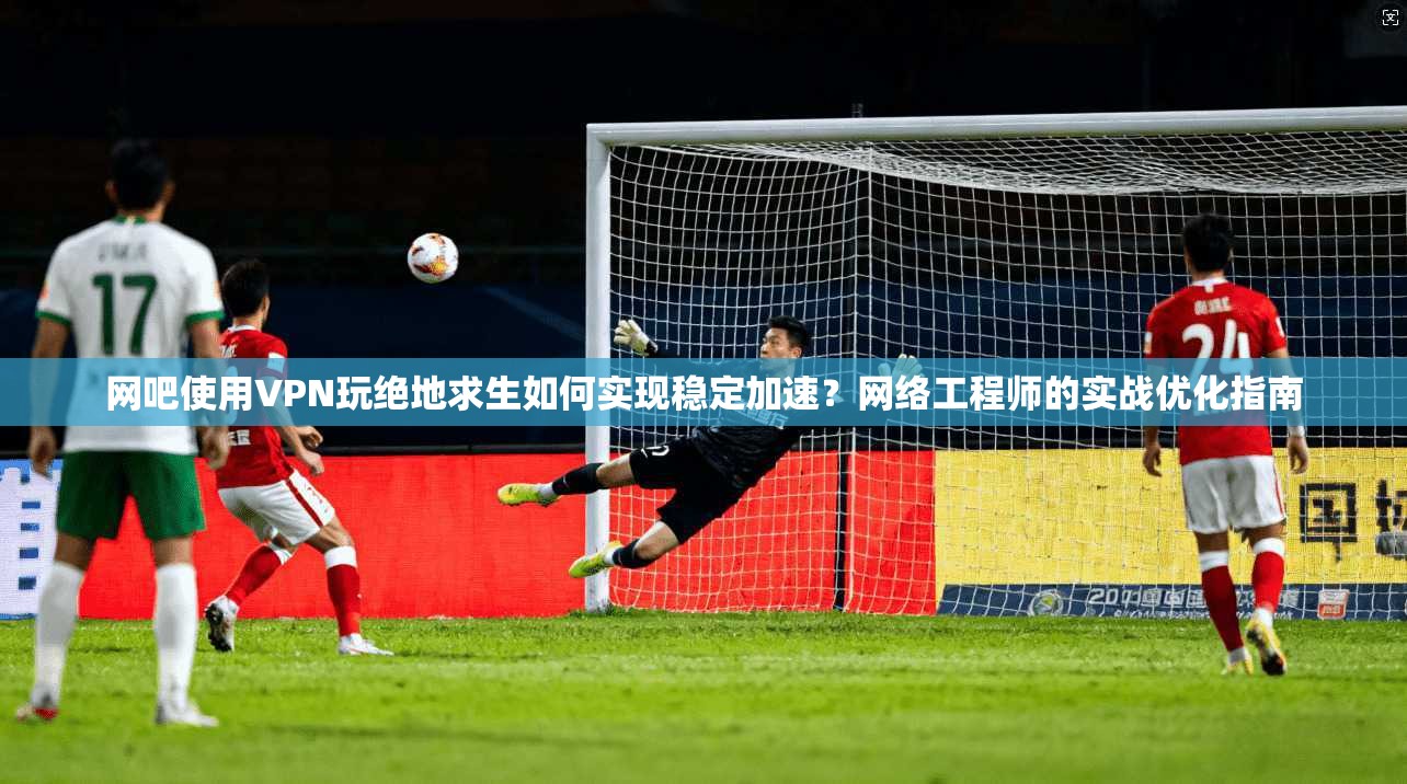 网吧使用VPN玩绝地求生如何实现稳定加速？网络工程师的实战优化指南