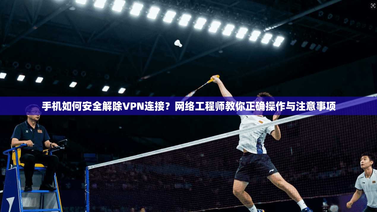 手机如何安全解除VPN连接？网络工程师教你正确操作与注意事项