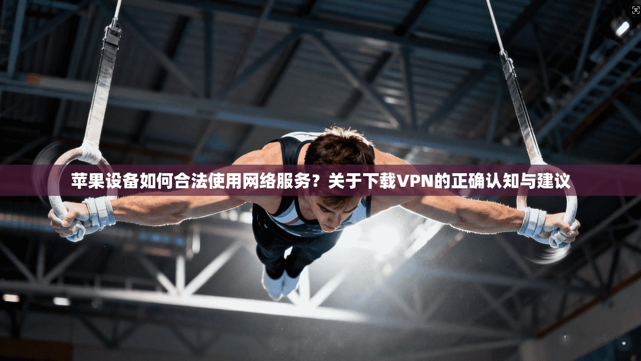苹果设备如何合法使用网络服务？关于下载VPN的正确认知与建议