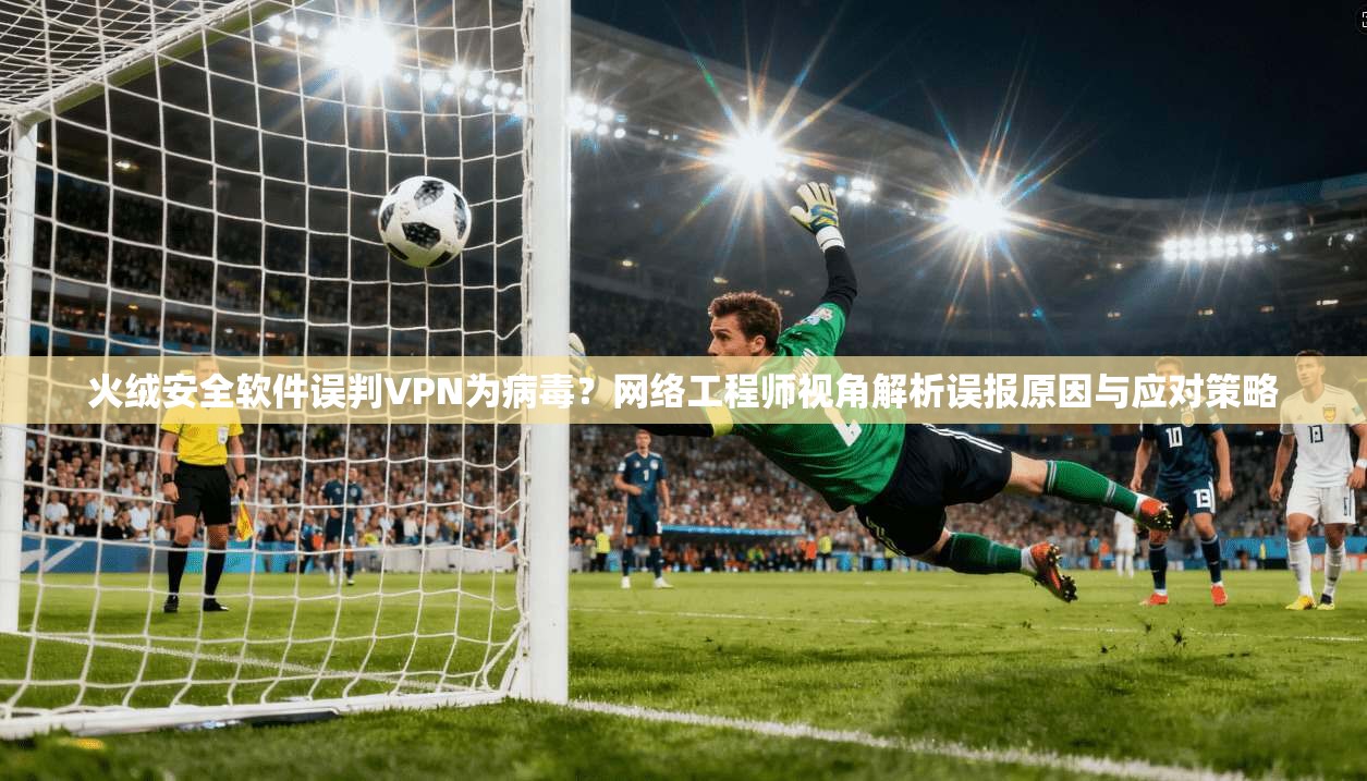 火绒安全软件误判VPN为病毒？网络工程师视角解析误报原因与应对策略
