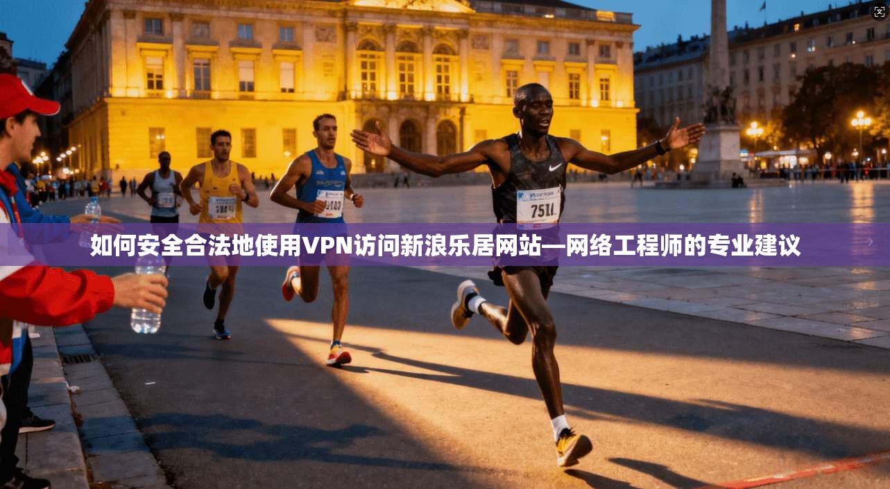如何安全合法地使用VPN访问新浪乐居网站—网络工程师的专业建议