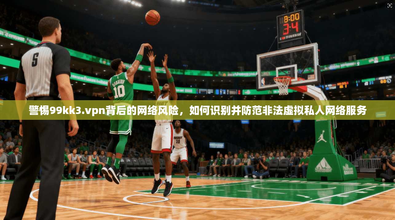 警惕99kk3.vpn背后的网络风险，如何识别并防范非法虚拟私人网络服务